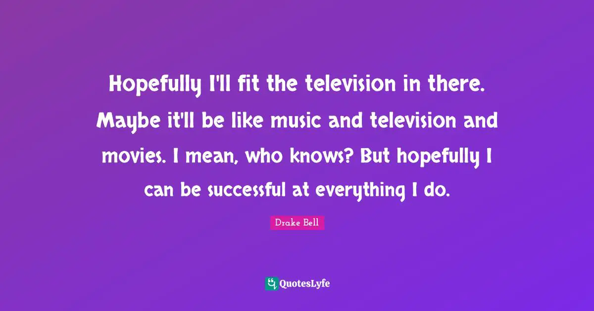 Hopefully I'll fit the television in there. Maybe it'll be like music and television and movies. I mean, who knows? But hopefully I can be successful at everything I do.
