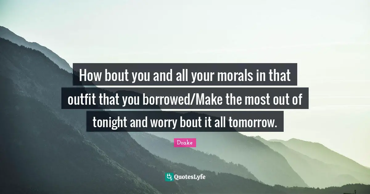 How bout you and all your morals in that outfit that you borrowed/Make the most out of tonight and worry bout it all tomorrow.
