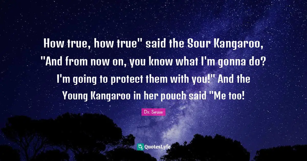 How true, how true" said the Sour Kangaroo, "And from now on, you know what I'm gonna do? I'm going to protect them with you!" And the Young Kangaroo in her pouch said "Me too!
