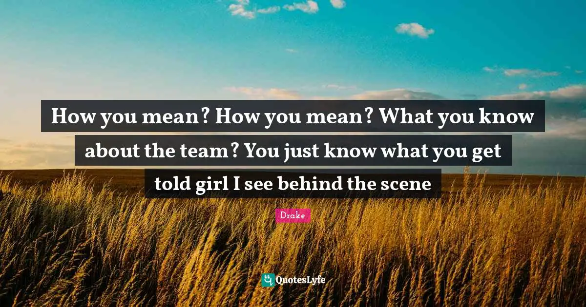 How you mean? How you mean? What you know about the team? You just know what you get told girl I see behind the scene