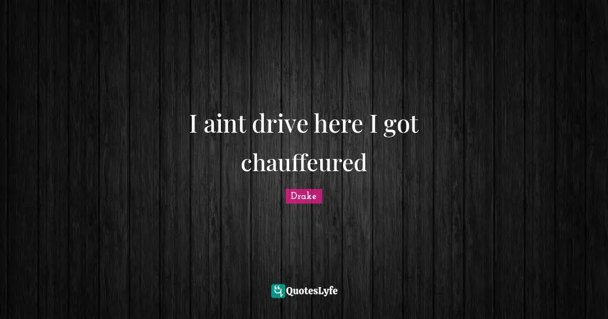 I aint drive here I got chauffeured