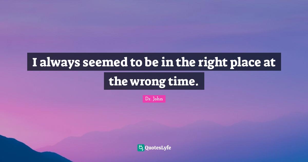 I always seemed to be in the right place at the wrong time.