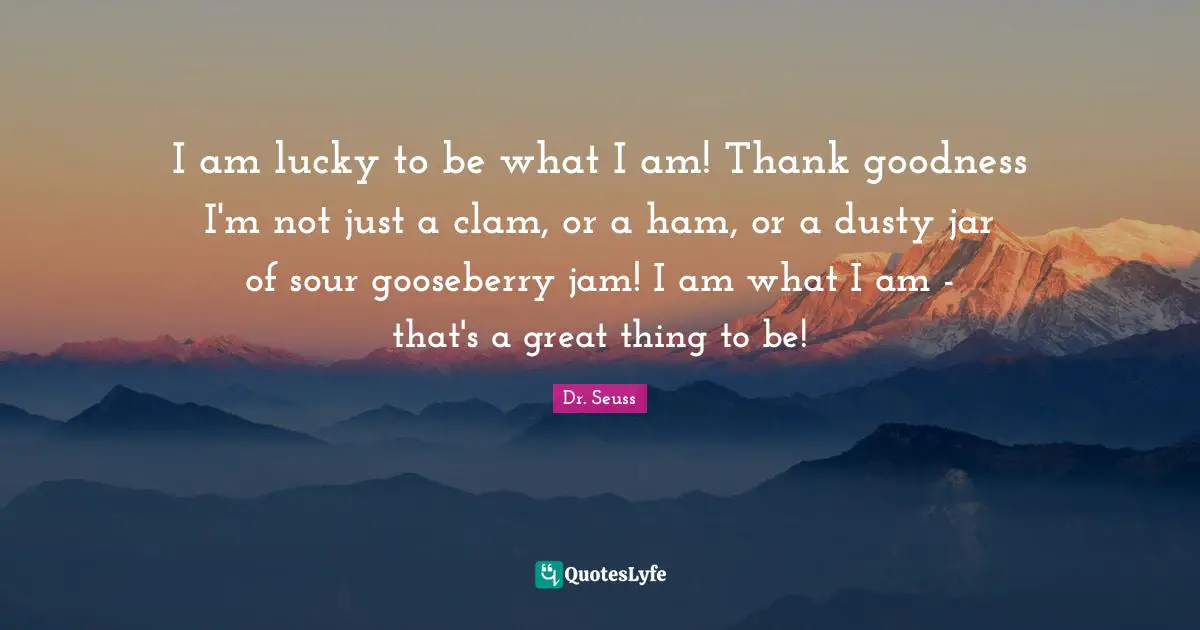 Jam Quotes: "I am lucky to be what I am! Thank goodness I'm not just a clam, or a ham, or a dusty jar of sour gooseberry jam! I am what I am - that's a great thing to be!"