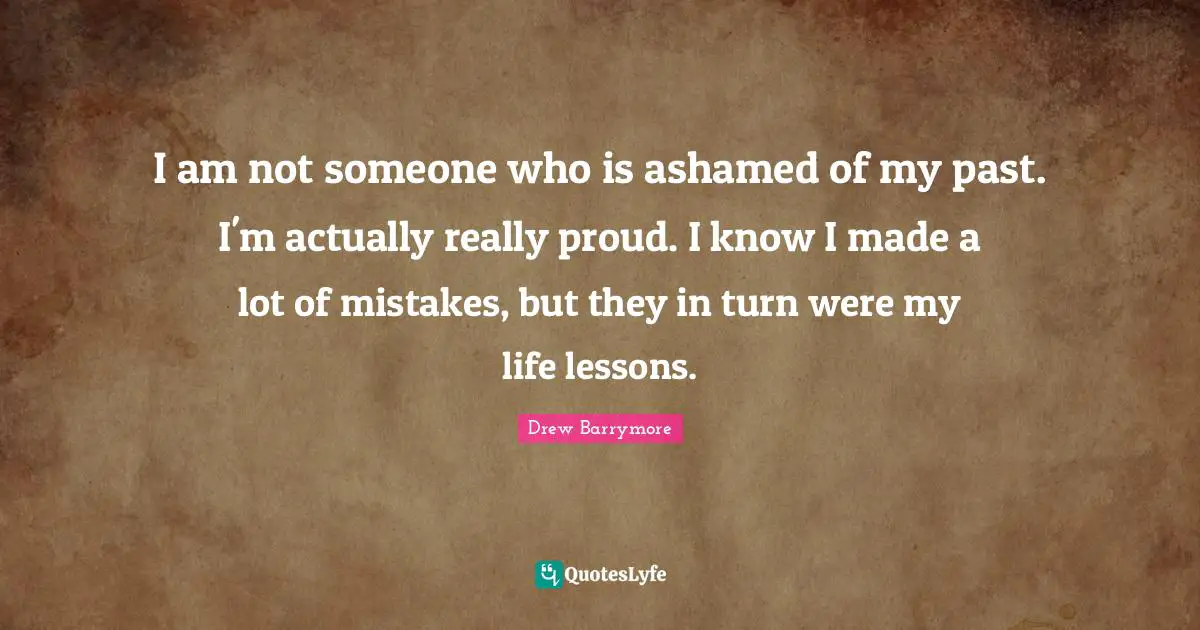 I am not someone who is ashamed of my past. I'm actually really proud. I know I made a lot of mistakes, but they in turn were my life lessons.