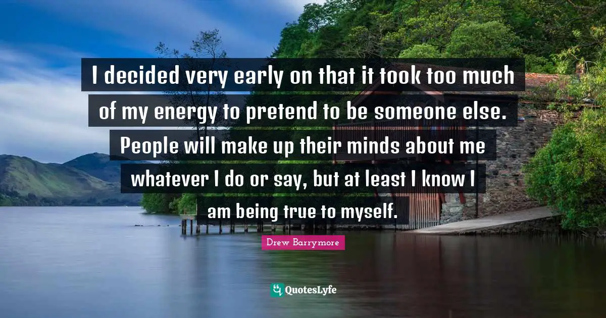 I decided very early on that it took too much of my energy to pretend to be someone else. People will make up their minds about me whatever I do or say, but at least I know I am being true to myself.