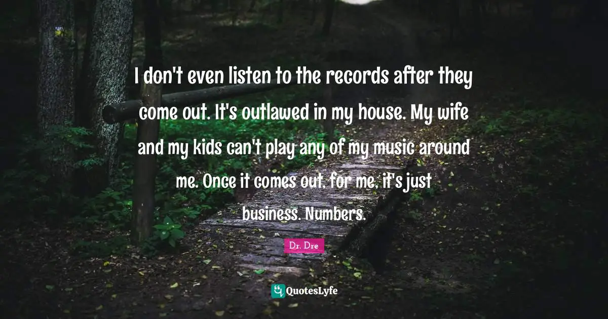Dr. Dre Quotes: "I don't even listen to the records after they come out. It's outlawed in my house. My wife and my kids can't play any of my music around me. Once it comes out, for me, it's just business. Numbers."