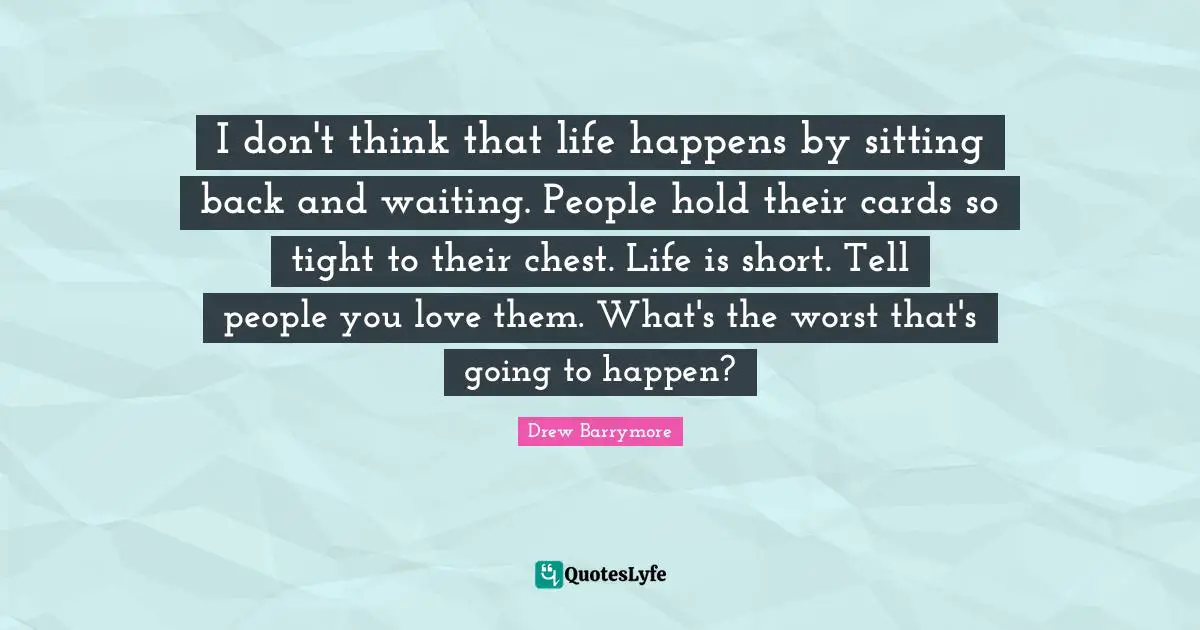 I don't think that life happens by sitting back and waiting. People hold their cards so tight to their chest. Life is short. Tell people you love them. What's the worst that's going to happen?