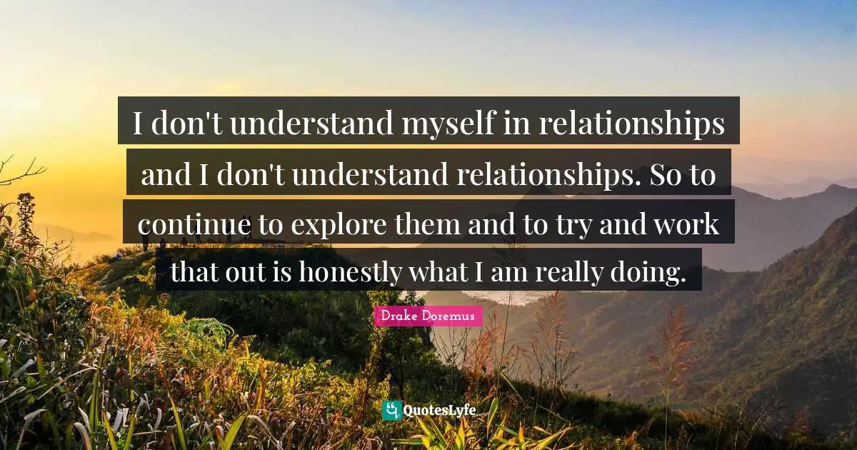 I don't understand myself in relationships and I don't understand relationships. So to continue to explore them and to try and work that out is honestly what I am really doing.