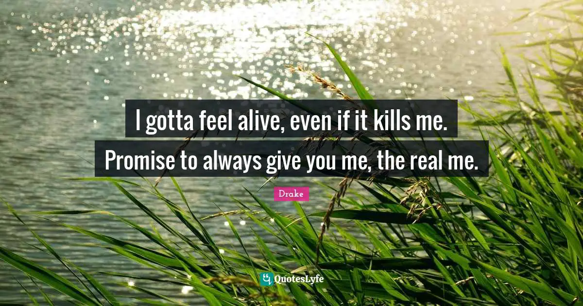 I gotta feel alive, even if it kills me. Promise to always give you me, the real me.