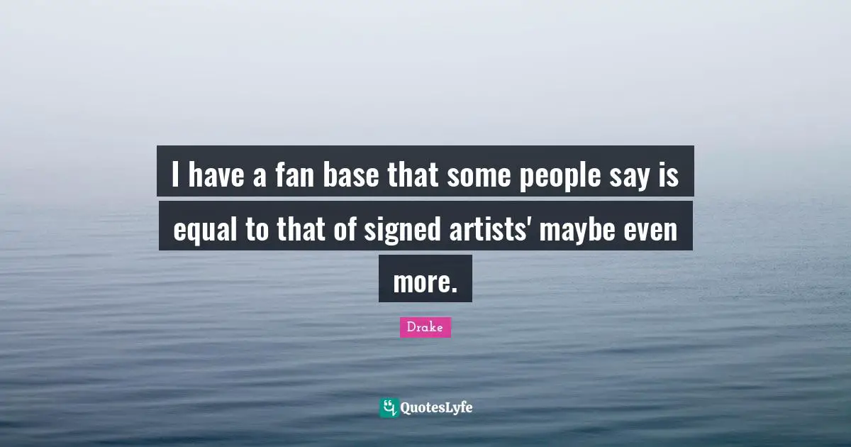 I have a fan base that some people say is equal to that of signed artists' maybe even more.