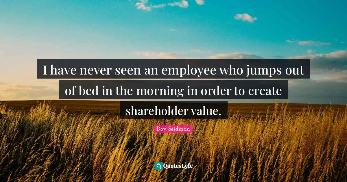 I have never seen an employee who jumps out of bed in the morning in order to create shareholder value.