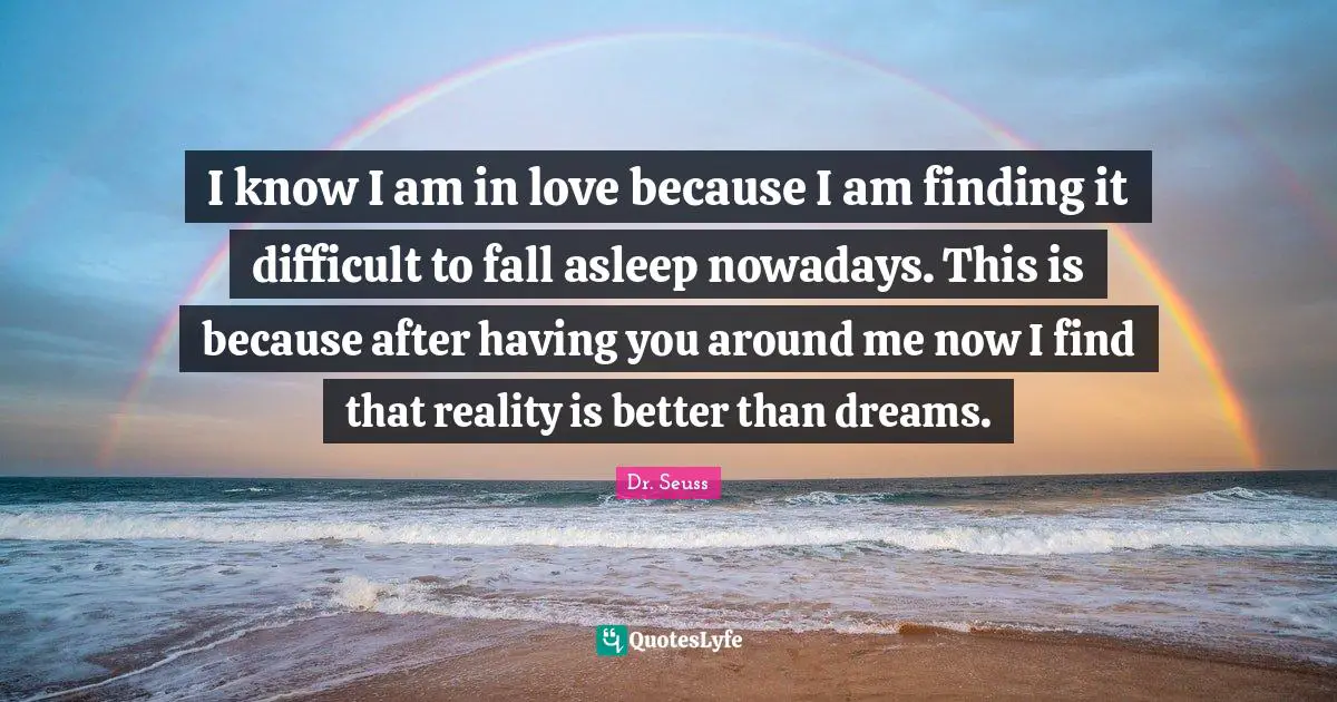 I know I am in love because I am finding it difficult to fall asleep nowadays. This is because after having you around me now I find that reality is better than dreams.
