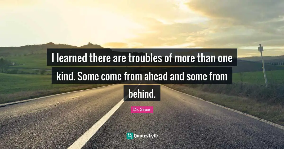 I learned there are troubles of more than one kind. Some come from ahead and some from behind.