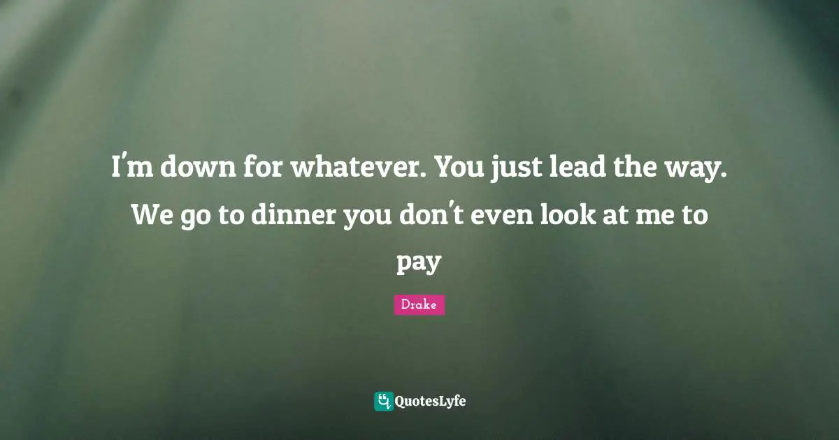 I'm down for whatever. You just lead the way. We go to dinner you don't even look at me to pay