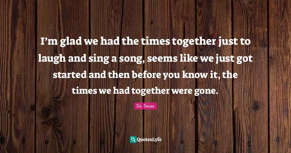 I’m glad we had the times together just to laugh and sing a song, seems like we just got started and then before you know it, the times we had together were gone.