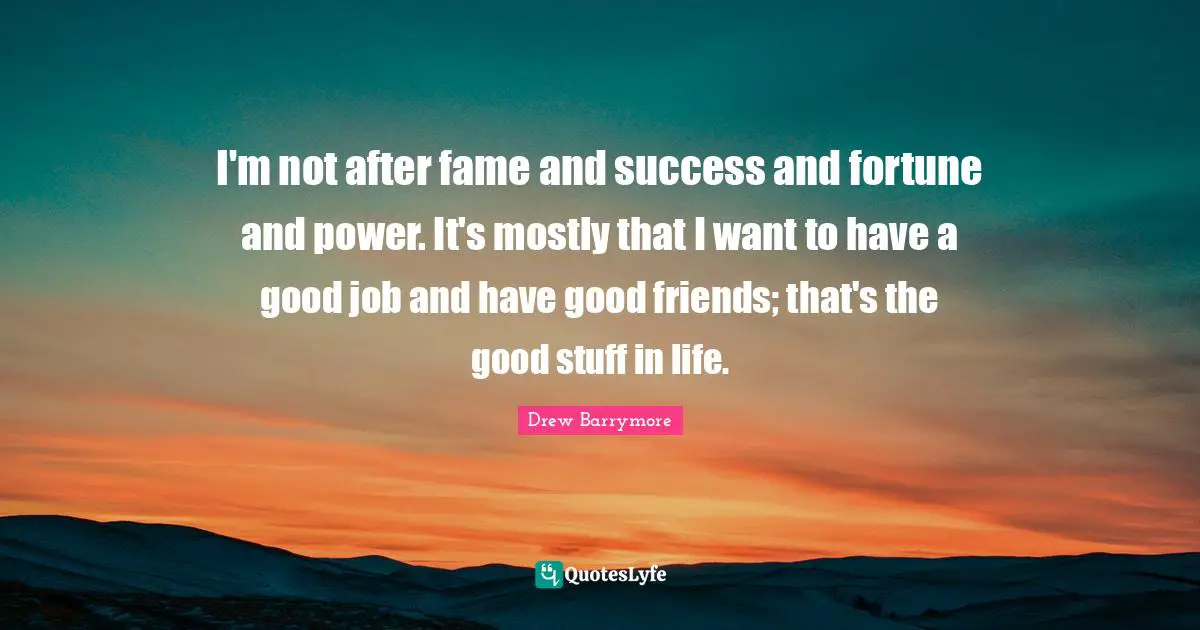 I'm not after fame and success and fortune and power. It's mostly that I want to have a good job and have good friends; that's the good stuff in life.