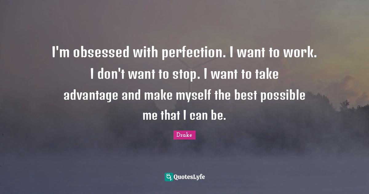 I'm obsessed with perfection. I want to work. I don't want to stop. I want to take advantage and make myself the best possible me that I can be.