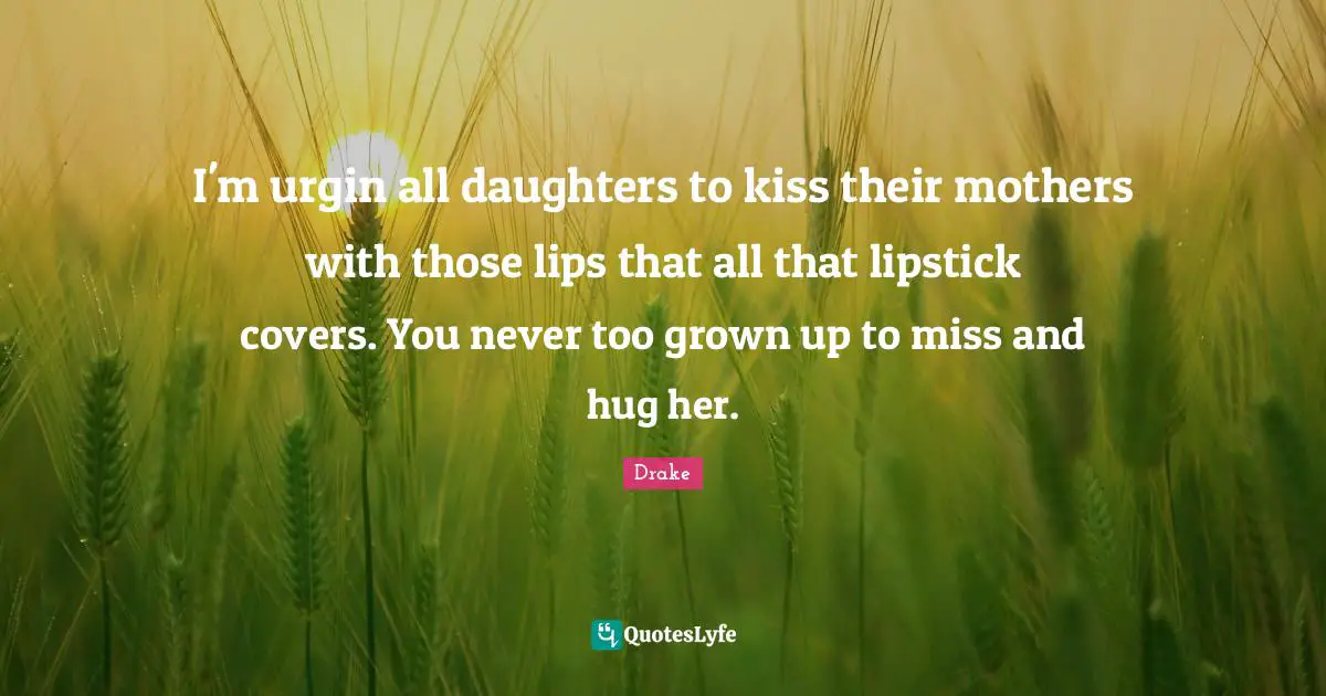 I'm urgin all daughters to kiss their mothers with those lips that all that lipstick covers. You never too grown up to miss and hug her.