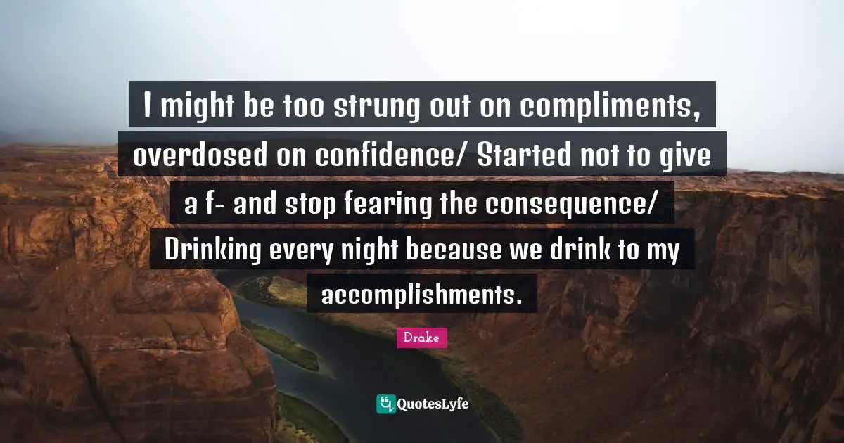 I might be too strung out on compliments, overdosed on confidence/ Started not to give a f- and stop fearing the consequence/ Drinking every night because we drink to my accomplishments.