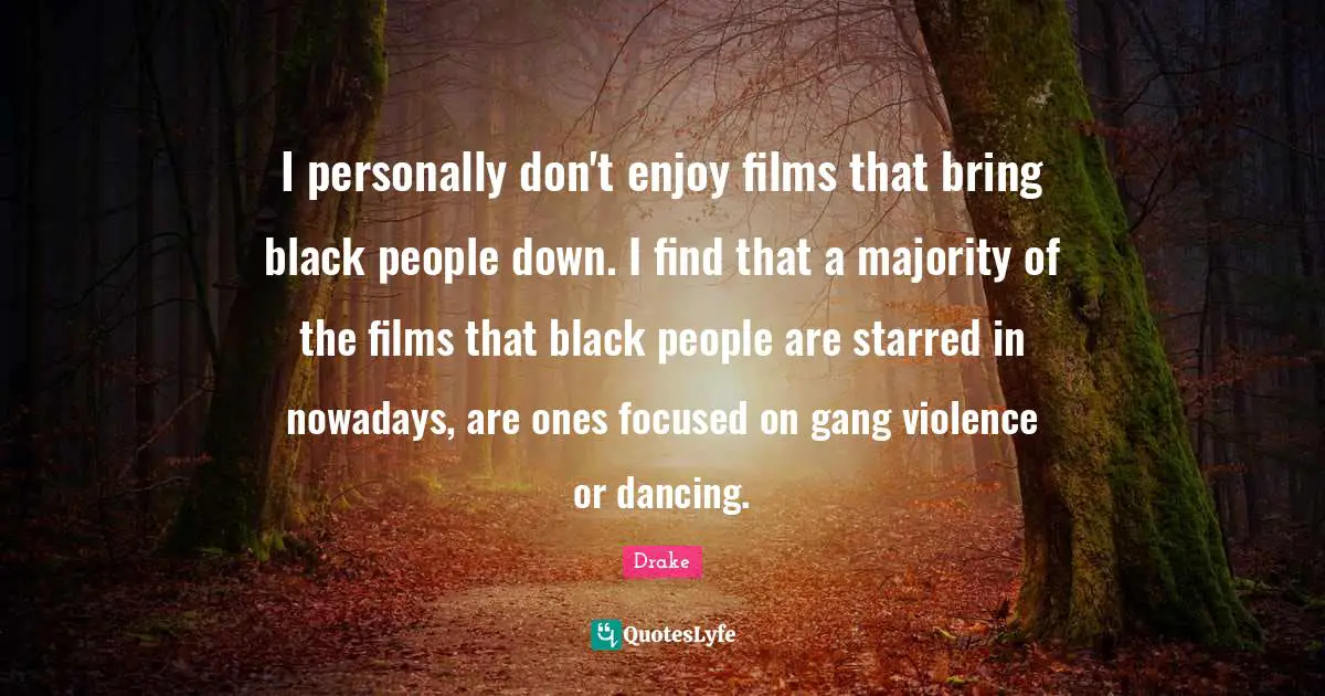 I personally don't enjoy films that bring black people down. I find that a majority of the films that black people are starred in nowadays, are ones focused on gang violence or dancing.