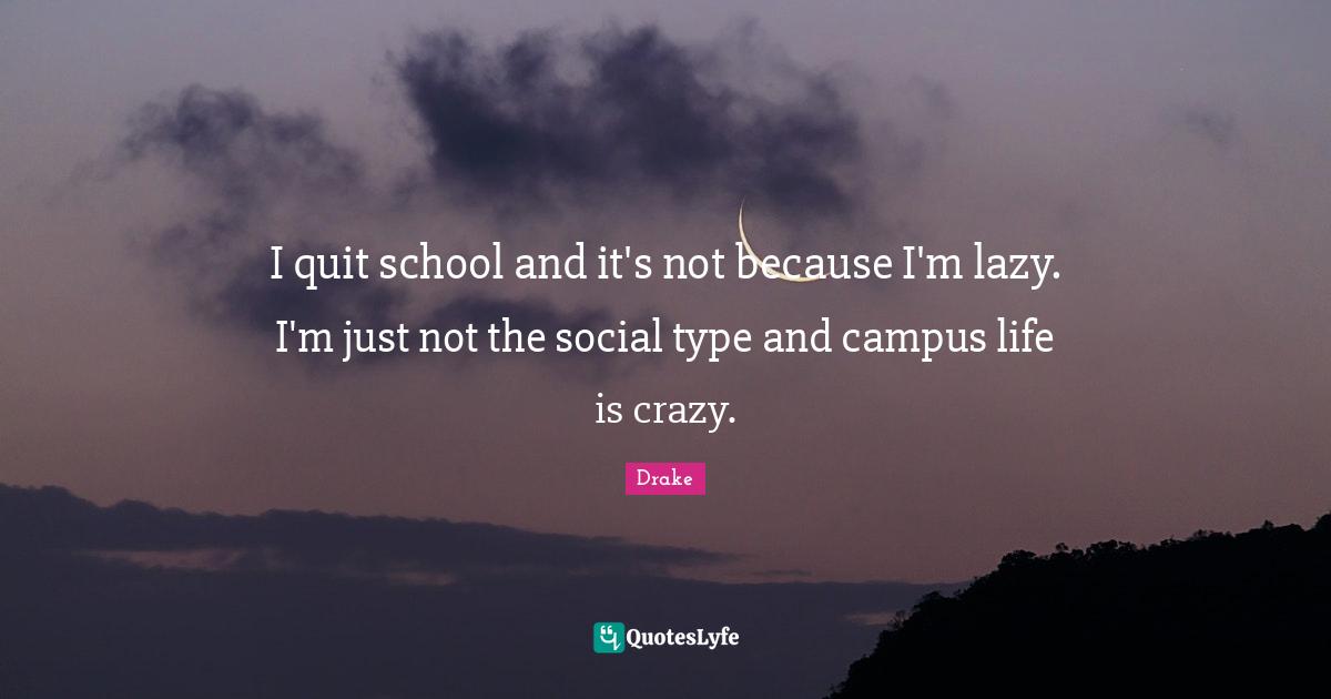 I quit school and it's not because I'm lazy. I'm just not the social type and campus life is crazy.