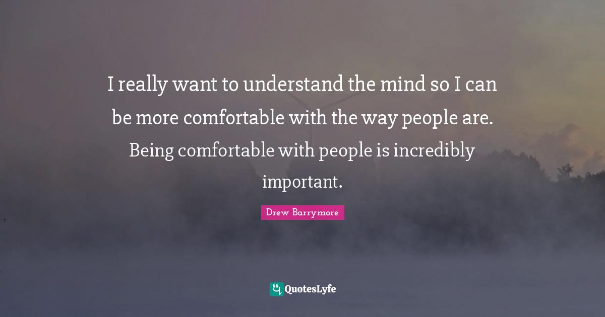 I really want to understand the mind so I can be more comfortable with the way people are. Being comfortable with people is incredibly important.