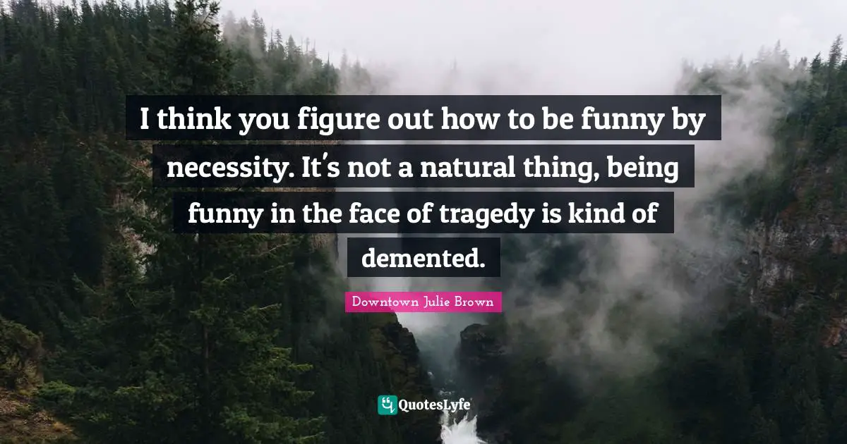 I think you figure out how to be funny by necessity. It's not a natural thing, being funny in the face of tragedy is kind of demented.
