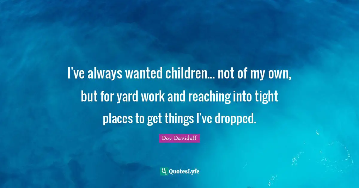 I've always wanted children... not of my own, but for yard work and reaching into tight places to get things I've dropped.