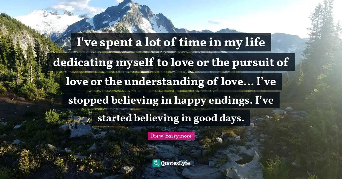 I've spent a lot of time in my life dedicating myself to love or the pursuit of love or the understanding of love... I’ve stopped believing in happy endings. I’ve started believing in good days.