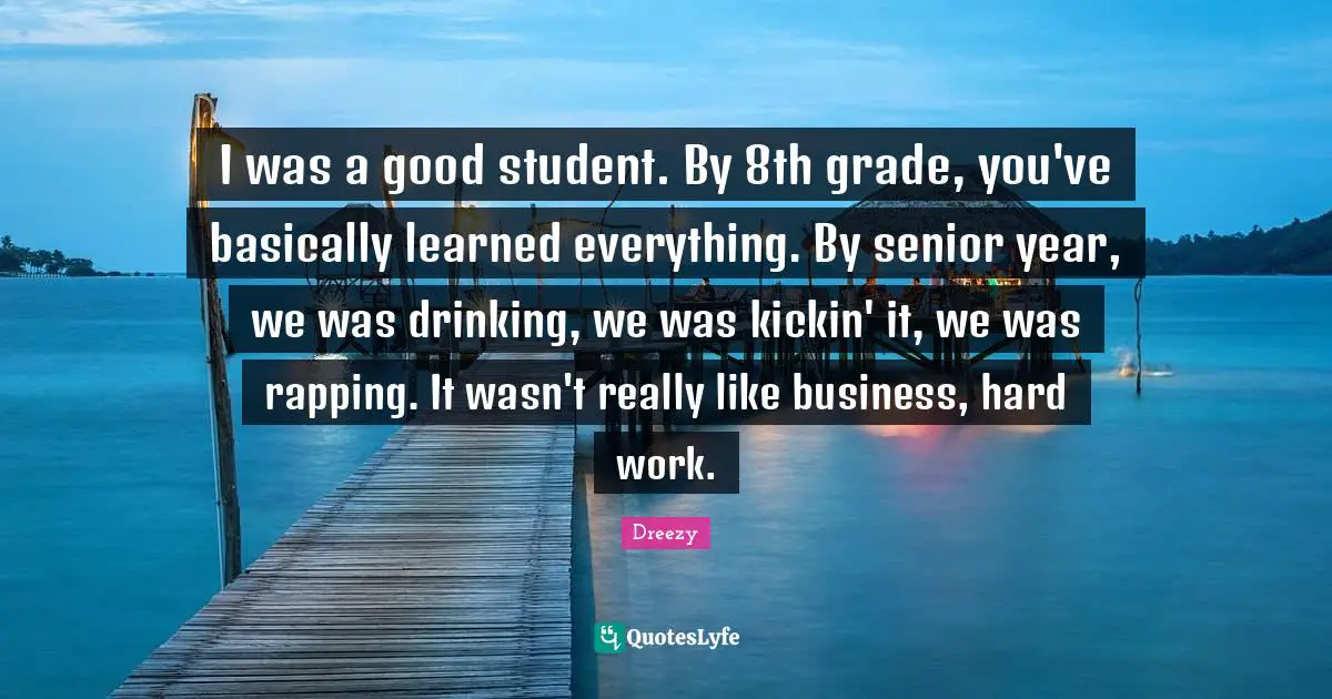 I was a good student. By 8th grade, you've basically learned everything. By senior year, we was drinking, we was kickin' it, we was rapping. It wasn't really like business, hard work.