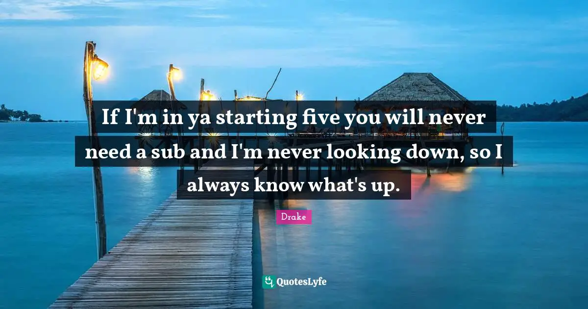 Looking Down Quotes: "If I'm in ya starting five you will never need a sub and I'm never looking down, so I always know what's up."
