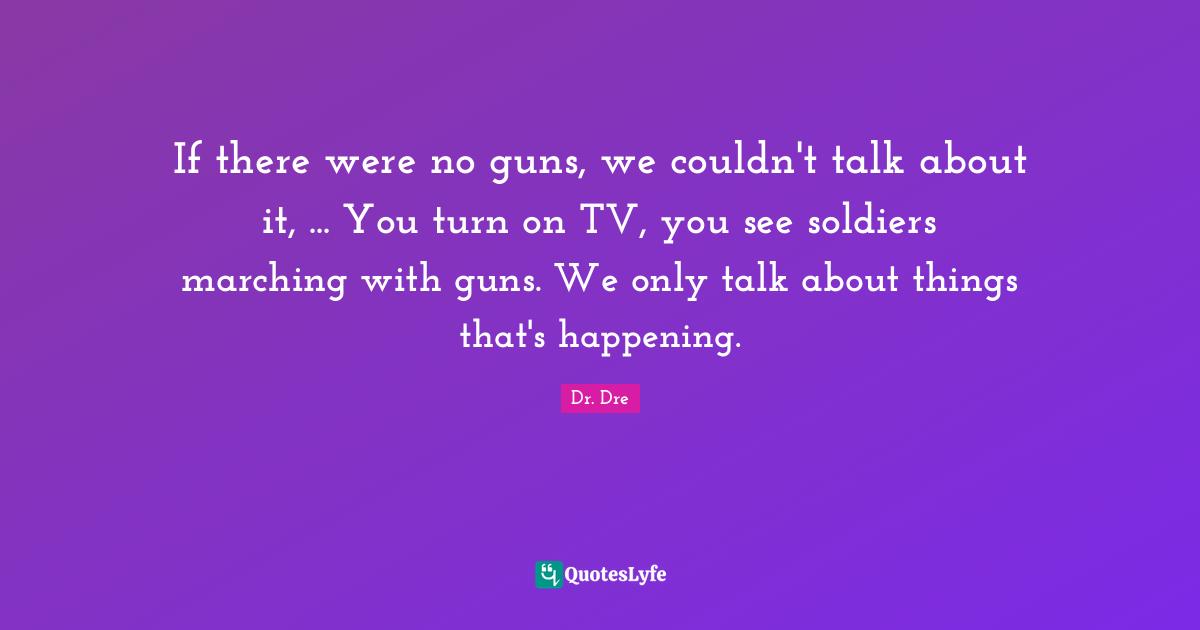 If there were no guns, we couldn't talk about it, ... You turn on TV, you see soldiers marching with guns. We only talk about things that's happening.