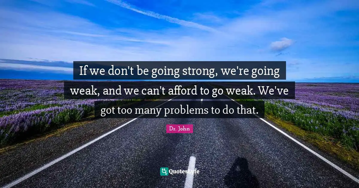 If we don't be going strong, we're going weak, and we can't afford to go weak. We've got too many problems to do that.