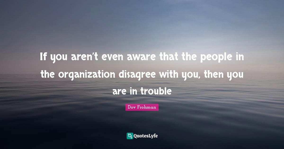 If you aren’t even aware that the people in the organization disagree with you, then you are in trouble