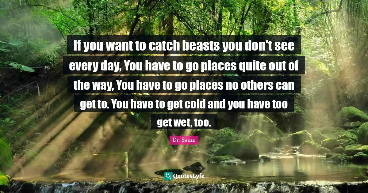 If you want to catch beasts you don't see every day, You have to go places quite out of the way, You have to go places no others can get to. You have to get cold and you have too get wet, too.