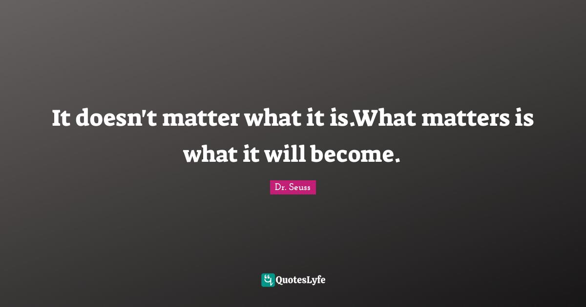 It doesn't matter what it is.What matters is what it will become.