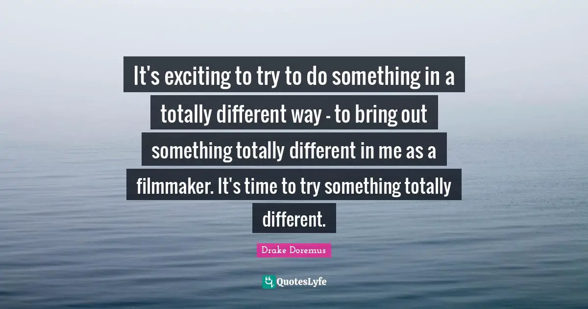 It's exciting to try to do something in a totally different way - to bring out something totally different in me as a filmmaker. It's time to try something totally different.
