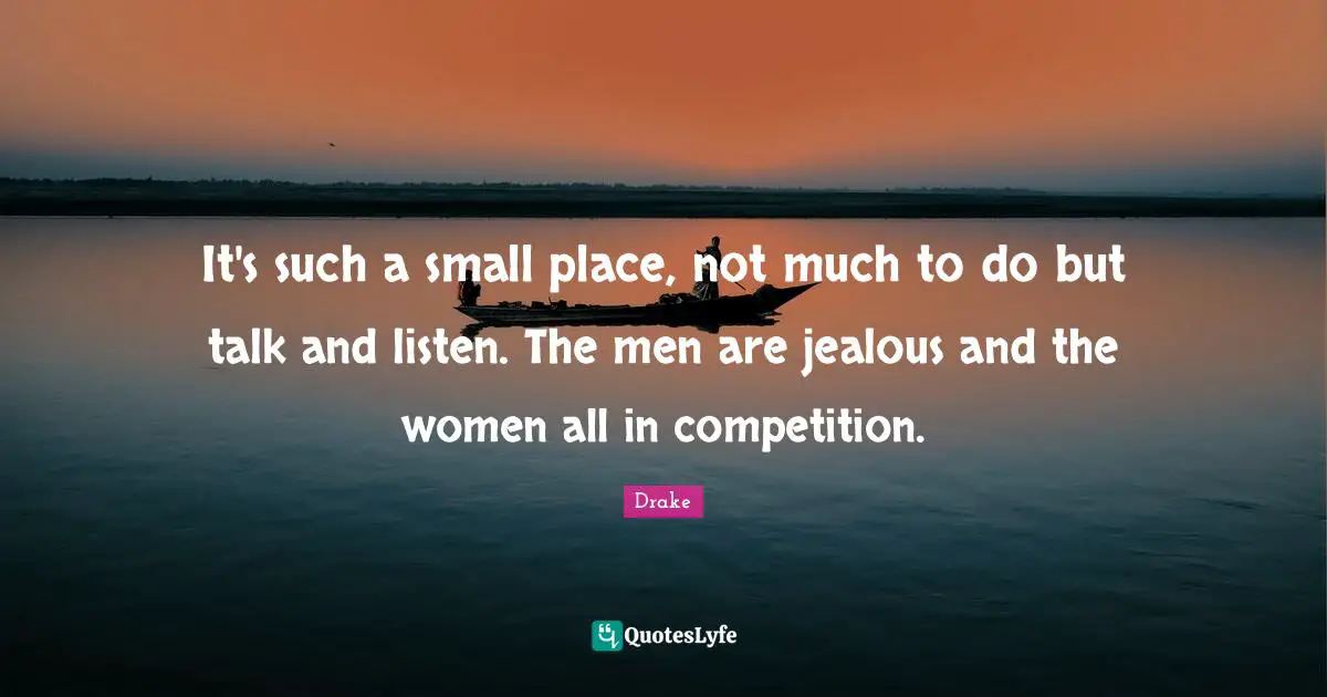 It's such a small place, not much to do but talk and listen. The men are jealous and the women all in competition.