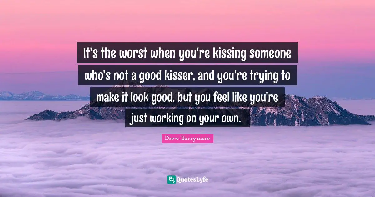 It's the worst when you're kissing someone who's not a good kisser, and you're trying to make it look good, but you feel like you're just working on your own.