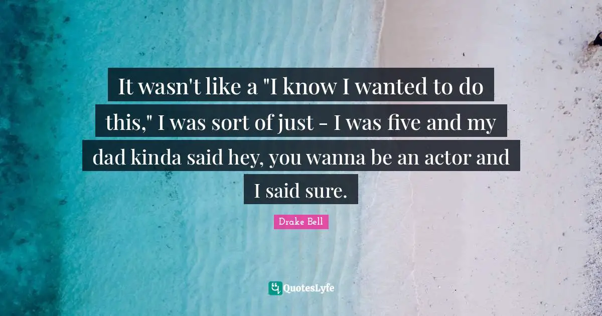 It wasn't like a "I know I wanted to do this," I was sort of just - I was five and my dad kinda said hey, you wanna be an actor and I said sure.