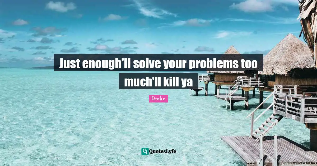 Just enough'll solve your problems too much'll kill ya