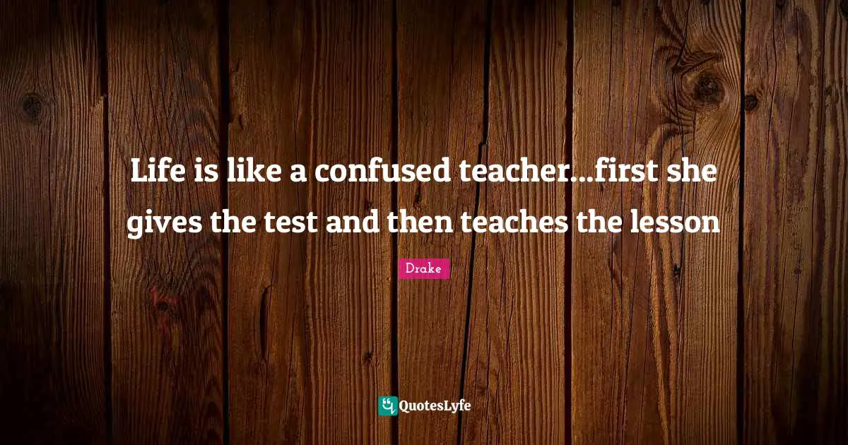 Giving Quotes: "Life is like a confused teacher...first she gives the test and then teaches the lesson"