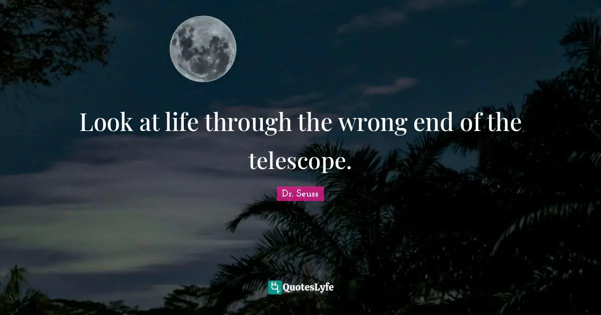 Look at life through the wrong end of the telescope.