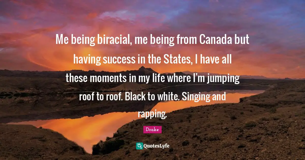 Me being biracial, me being from Canada but having success in the States, I have all these moments in my life where I'm jumping roof to roof. Black to white. Singing and rapping.
