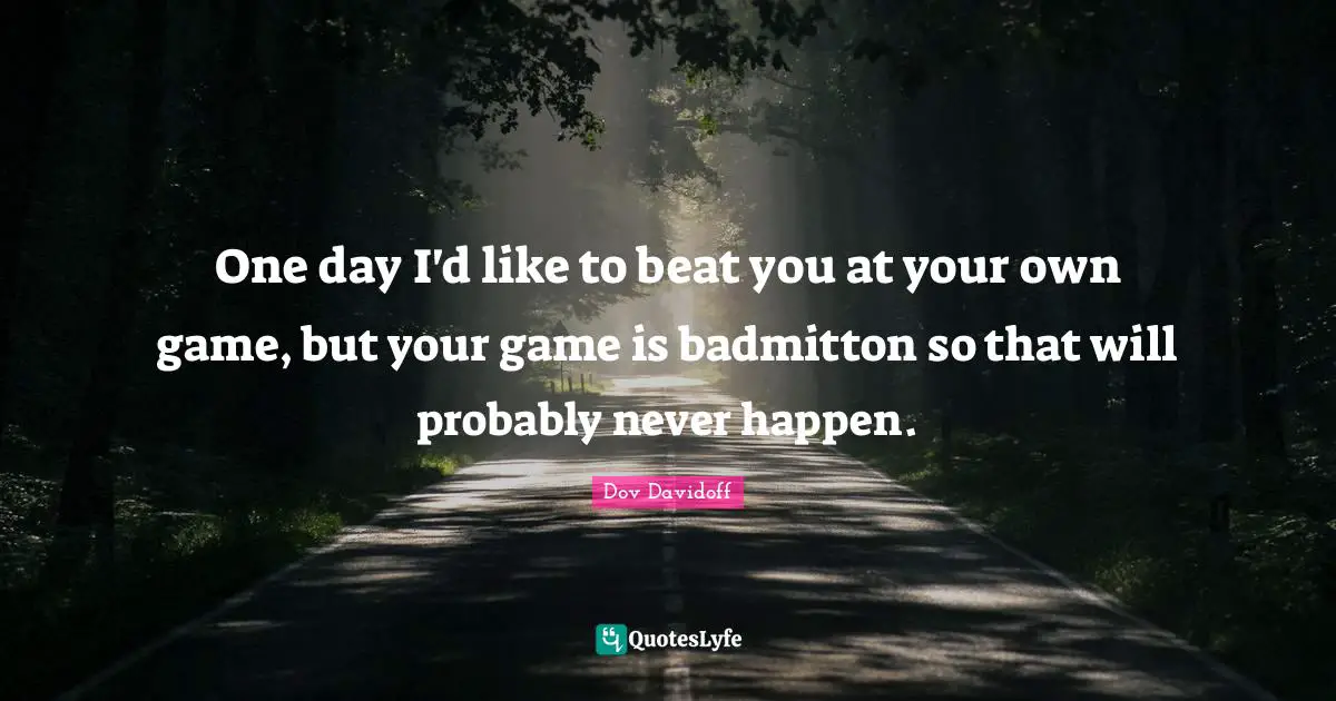 One day I'd like to beat you at your own game, but your game is badmitton so that will probably never happen.