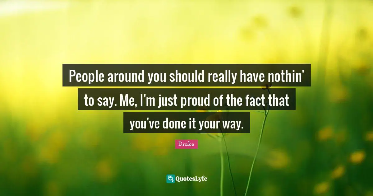People around you should really have nothin' to say. Me, I'm just proud of the fact that you've done it your way.