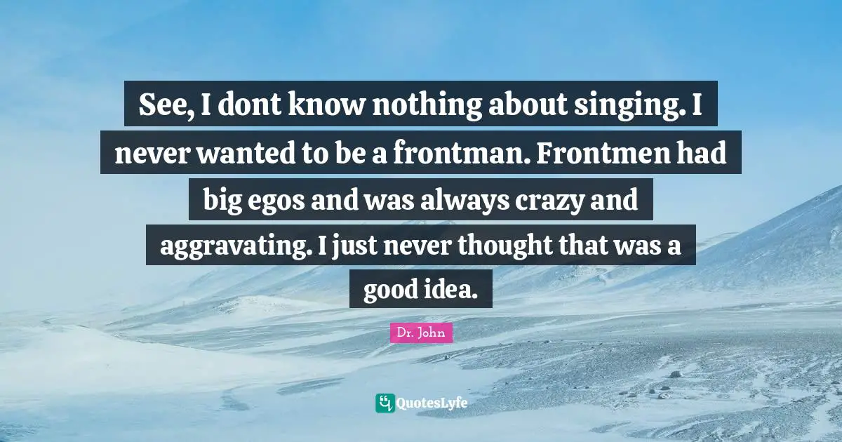See, I dont know nothing about singing. I never wanted to be a frontman. Frontmen had big egos and was always crazy and aggravating. I just never thought that was a good idea.