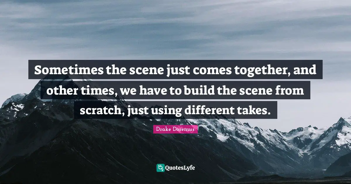 Sometimes the scene just comes together, and other times, we have to build the scene from scratch, just using different takes.
