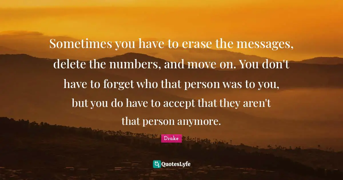 Drake Quotes: Sometimes you have to erase the messages, delete the numbers, and move on. You don't have to forget who that person was to you, but you do have to accept that they aren't that person anymore.