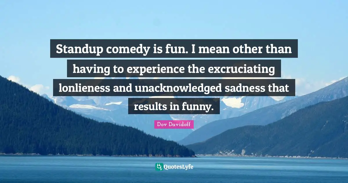 Standup comedy is fun. I mean other than having to experience the excruciating lonlieness and unacknowledged sadness that results in funny.